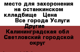 место для захоронения на останкинском клладбище › Цена ­ 1 000 000 - Все города Услуги » Другие   . Калининградская обл.,Светловский городской округ 